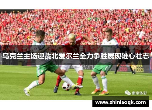 乌克兰主场迎战北爱尔兰全力争胜展现雄心壮志