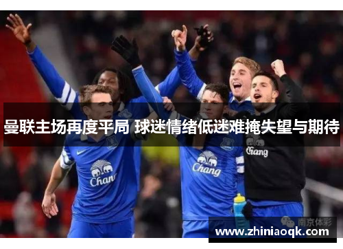 曼联主场再度平局 球迷情绪低迷难掩失望与期待