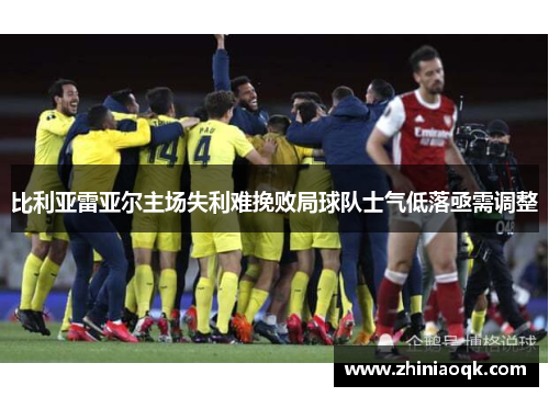 比利亚雷亚尔主场失利难挽败局球队士气低落亟需调整