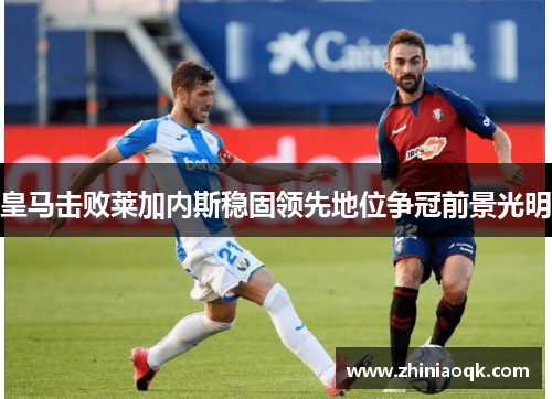 皇马击败莱加内斯稳固领先地位争冠前景光明