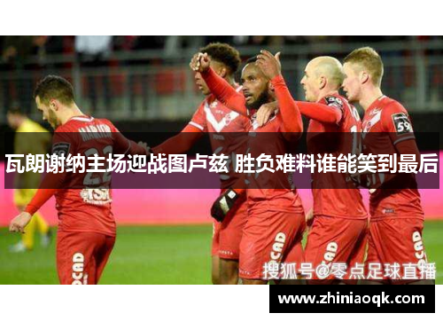 瓦朗谢纳主场迎战图卢兹 胜负难料谁能笑到最后