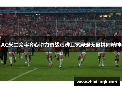 AC米兰众将齐心协力奋战艰难卫冕展现无畏拼搏精神