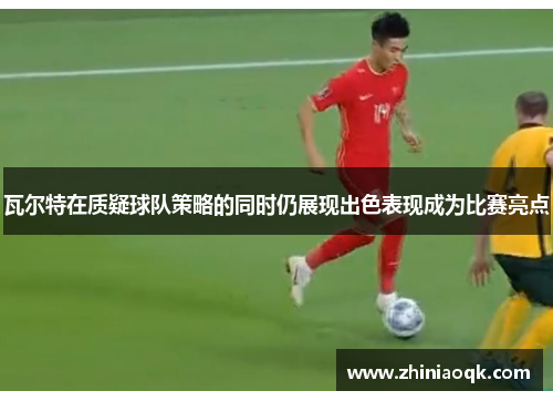 瓦尔特在质疑球队策略的同时仍展现出色表现成为比赛亮点