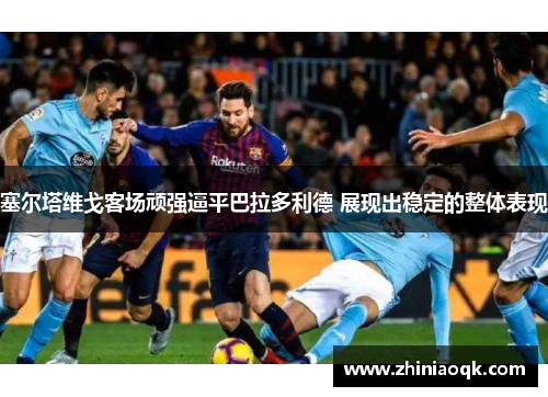 塞尔塔维戈客场顽强逼平巴拉多利德 展现出稳定的整体表现