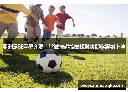 亚洲足球巨星齐聚一堂激情碰撞巅峰对决即将震撼上演
